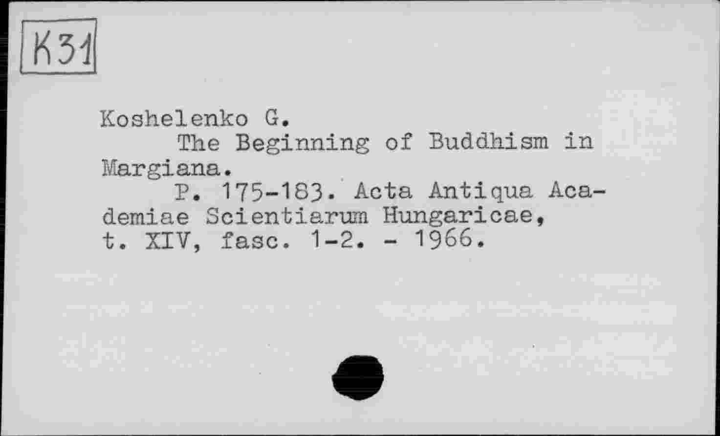 ﻿кзі
Koshelenko G.
The Beginning of Buddhism in Margiana.
P. 175-183. Acta Antiqua Aca-demiae Scientiarum Hungaricae, t. XIV, fasc. 1-2. - 1966.